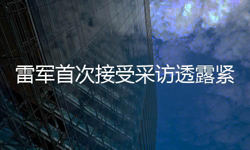 雷軍首次接受采訪透露緊張情緒，期待展現(xiàn)最佳表現(xiàn)