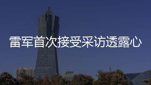 雷軍首次接受采訪透露心情，初次面對(duì)鏡頭有點(diǎn)小緊張