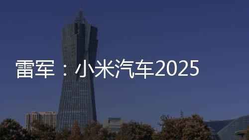 雷軍：小米汽車2025年全年交付目標(biāo)提升至35萬(wàn)臺(tái)