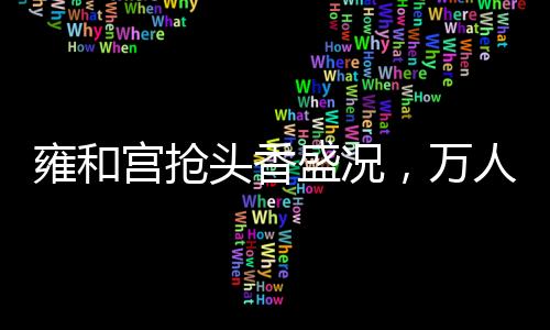 雍和宮搶頭香盛況，萬(wàn)人空巷，共襄盛舉