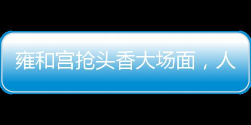 雍和宮搶頭香大場(chǎng)面，人頭攢動(dòng)，香火鼎盛