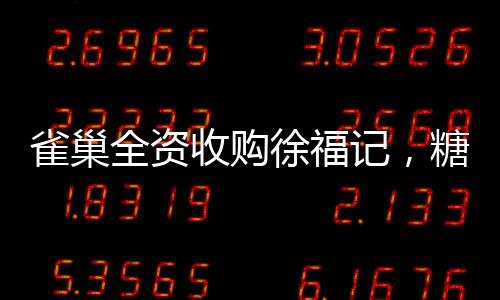 雀巢全資收購(gòu)徐福記，糖果巨頭迎來全新篇章
