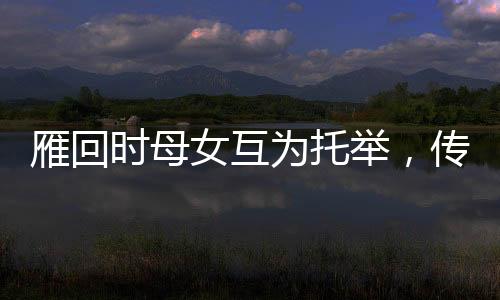 雁回時(shí)母女互為托舉，傳承文化之美