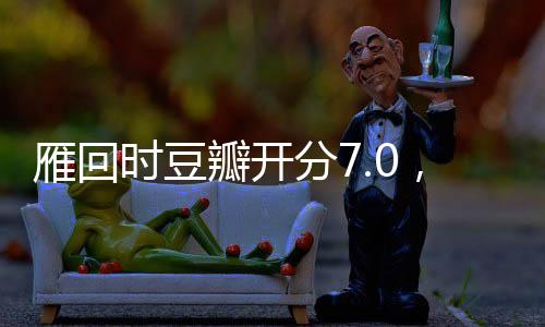 雁回時(shí)豆瓣開分7.0，一部備受矚目的影視佳作