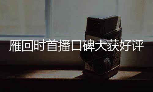雁回時首播口碑大獲好評，引領(lǐng)新一波文化熱潮