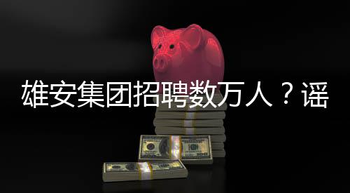 雄安集團(tuán)招聘數(shù)萬人？謠言！