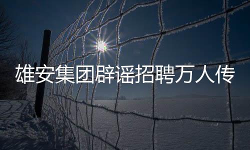 雄安集團辟謠招聘萬人傳聞，回應關注與真相解讀