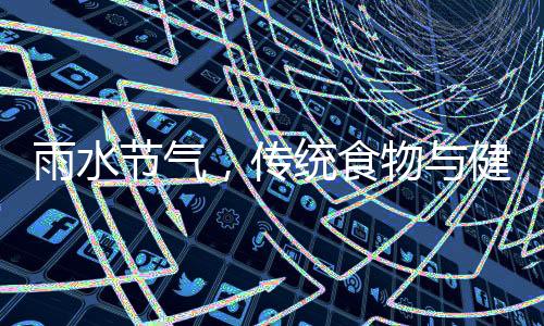 雨水節(jié)氣，傳統(tǒng)食物與健康養(yǎng)生之道