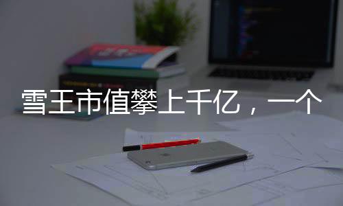 雪王市值攀上千億，一個引人注目的商業(yè)里程碑