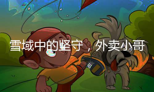 雪域中的堅(jiān)守，外賣(mài)小哥無(wú)畏前行送餐暖心行