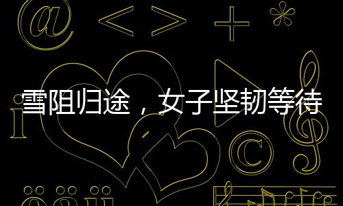 雪阻歸途，女子堅(jiān)韌等待，車(chē)站見(jiàn)證回家的期盼