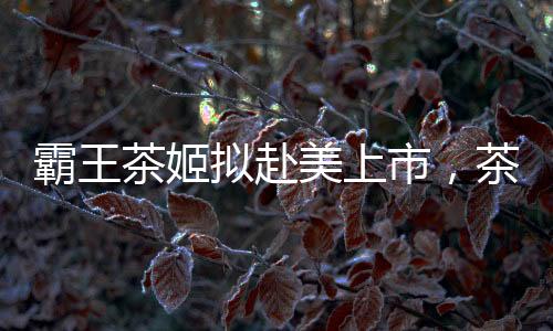 霸王茶姬擬赴美上市，茶飲市場迎來新一輪融資熱潮