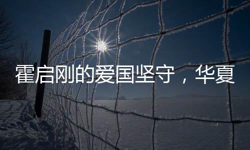 霍啟剛的愛國堅守，華夏情懷與時代責任