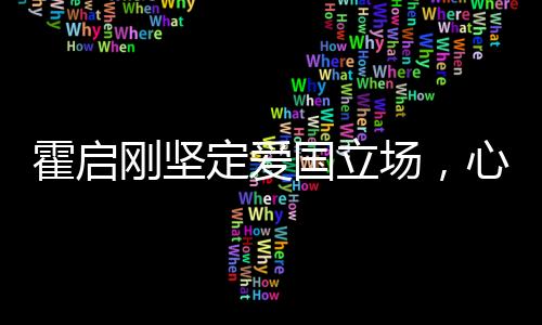 霍啟剛堅定愛國立場，心系家國，深情獻言