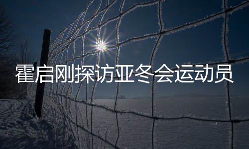 霍啟剛探訪亞冬會(huì)運(yùn)動(dòng)員村，感受冬季運(yùn)動(dòng)魅力，共筑體育強(qiáng)國夢