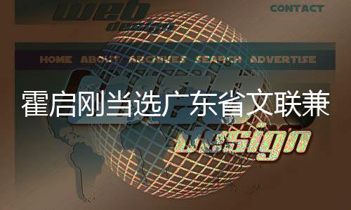 霍啟剛當(dāng)選廣東省文聯(lián)兼職副主席，文體界新篇章的開(kāi)啟