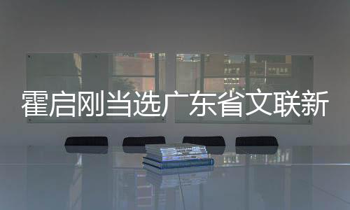 霍啟剛當(dāng)選廣東省文聯(lián)新職務(wù)，開啟新篇章的文藝領(lǐng)軍人物
