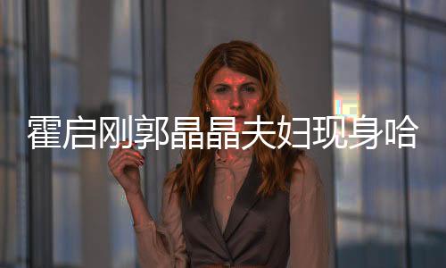 霍啟剛郭晶晶夫婦現(xiàn)身哈爾濱，城市掀起熱潮