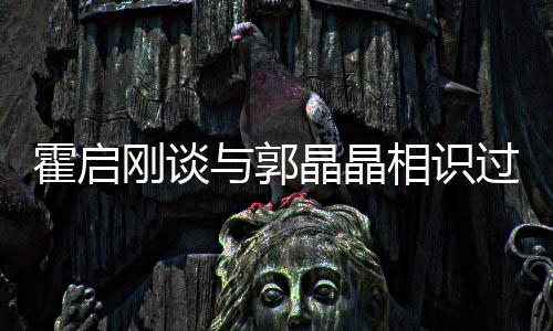 霍啟剛談與郭晶晶相識(shí)過(guò)程，跳水冠軍與豪門公子的愛(ài)情故事