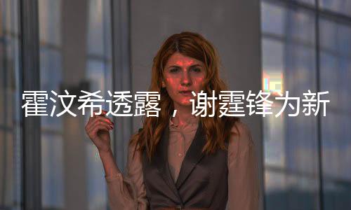 霍汶希透露，謝霆鋒為新電影角色塑造完美腹肌，展現(xiàn)驚人毅力與專業(yè)素養(yǎng)