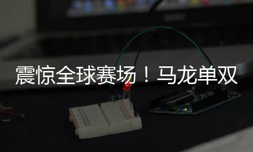 震驚全球賽場！馬龍單雙打全勝，全面展現(xiàn)王者風(fēng)范