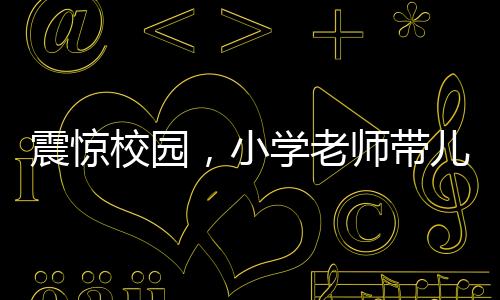 震驚校園，小學(xué)老師帶兒子闖進教室打?qū)W生事件曝光