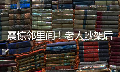 震驚鄰里間！老人吵架后不幸離世，鄰居因未能妥善處理突發(fā)事件被判賠償