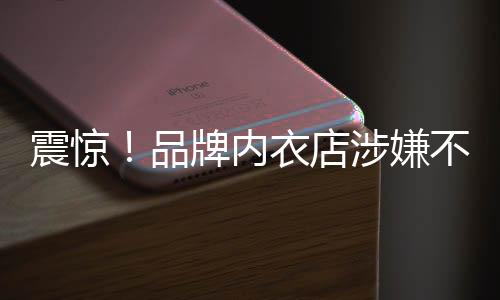 震驚！品牌內(nèi)衣店涉嫌不當(dāng)行為，員工被要求拍攝試穿文胸視頻