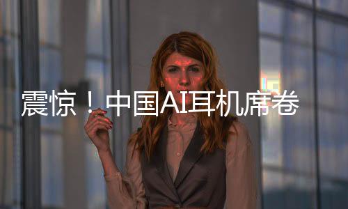 震驚！中國(guó)AI耳機(jī)席卷全球，9塊9瘋狂收割老外