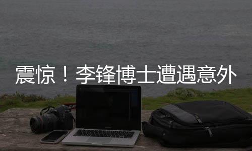 震驚！李鋒博士遭遇意外離世，學術界痛失杰出人才
