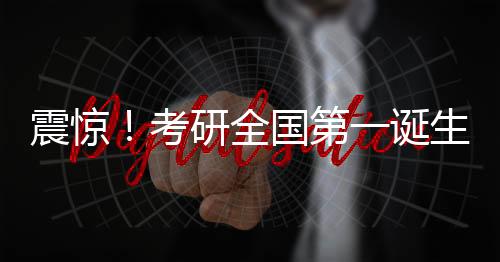 震驚！考研全國第一誕生，學子查分驚艷全國