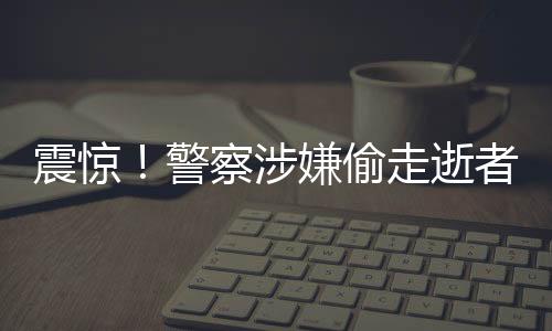 震驚！警察涉嫌偷走逝者遺產(chǎn)，涉案金額高達3000萬