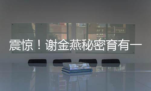 震驚！謝金燕秘密育有一子，揭秘其背后不為人知的溫情故事