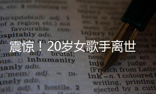震驚！20歲女歌手離世，上個(gè)月曾登上華人春晚——華語樂壇的巨大損失
