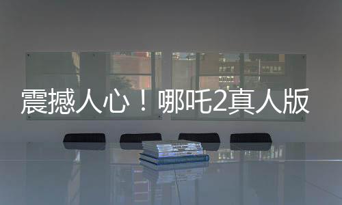 震撼人心！哪吒2真人版引領(lǐng)觀影熱潮