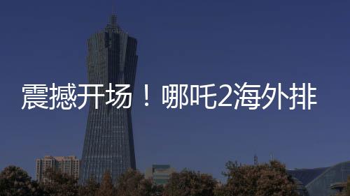 震撼開場！哪吒2海外排片破紀(jì)錄，引發(fā)觀影狂潮