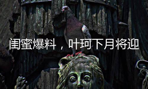 閨蜜爆料，葉珂下月將迎來新生命，預(yù)計(jì)生產(chǎn)在即