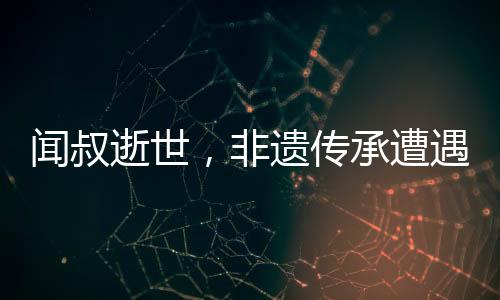 聞叔逝世，非遺傳承遭遇巨大損失——一位真正的文化英雄的離世