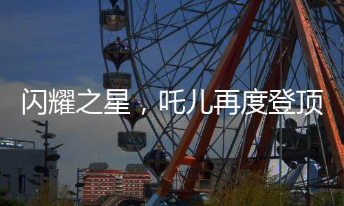 閃耀之星，吒兒再度登頂，引領(lǐng)時(shí)代潮流，連續(xù)奪冠背后的故事