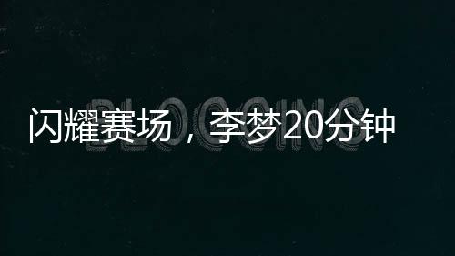 閃耀賽場(chǎng)，李夢(mèng)20分鐘內(nèi)狂飆22分并斬獲3籃板