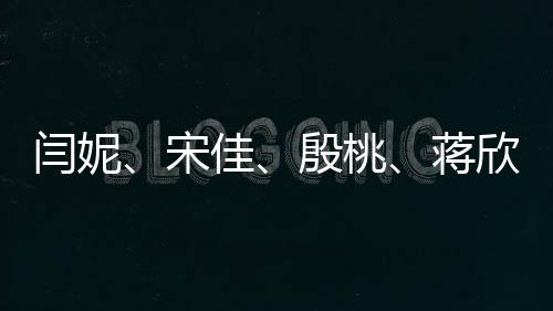 閆妮、宋佳、殷桃、蔣欣同臺亮相，網(wǎng)友紛紛喊媽