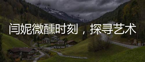 閆妮微醺時(shí)刻，探尋藝術(shù)與生活之間的平衡之道