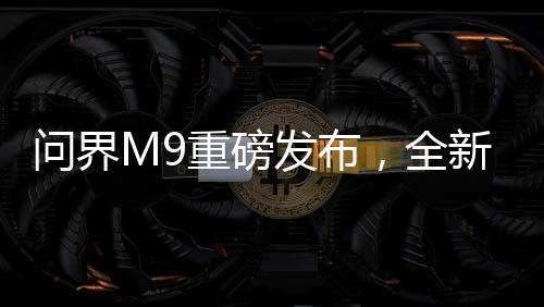 問界M9重磅發(fā)布，全新車型震撼上市，起售價達46.98萬