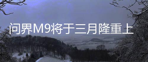 問界M9將于三月隆重上市，全新旗艦SUV引領(lǐng)市場(chǎng)新潮流