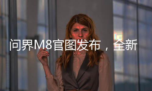 問(wèn)界M8官圖發(fā)布，全新車型展現(xiàn)引領(lǐng)未來(lái)出行趨勢(shì)
