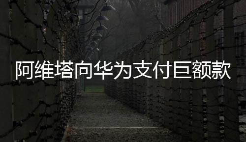 阿維塔向華為支付巨額款項，一場科技巨頭間的深度合作