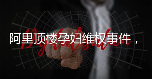 阿里頂樓孕婦維權(quán)事件，關(guān)注與呼吁