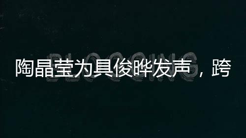 陶晶瑩為具俊曄發(fā)聲，跨越文化與時(shí)代的支持與共鳴