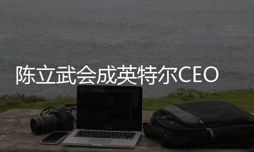 陳立武會成英特爾CEO：臺積電AMD等都是華人在領(lǐng)導(dǎo)