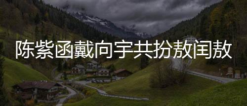 陳紫函戴向宇共扮敖閏敖光，深度詮釋神話新篇章